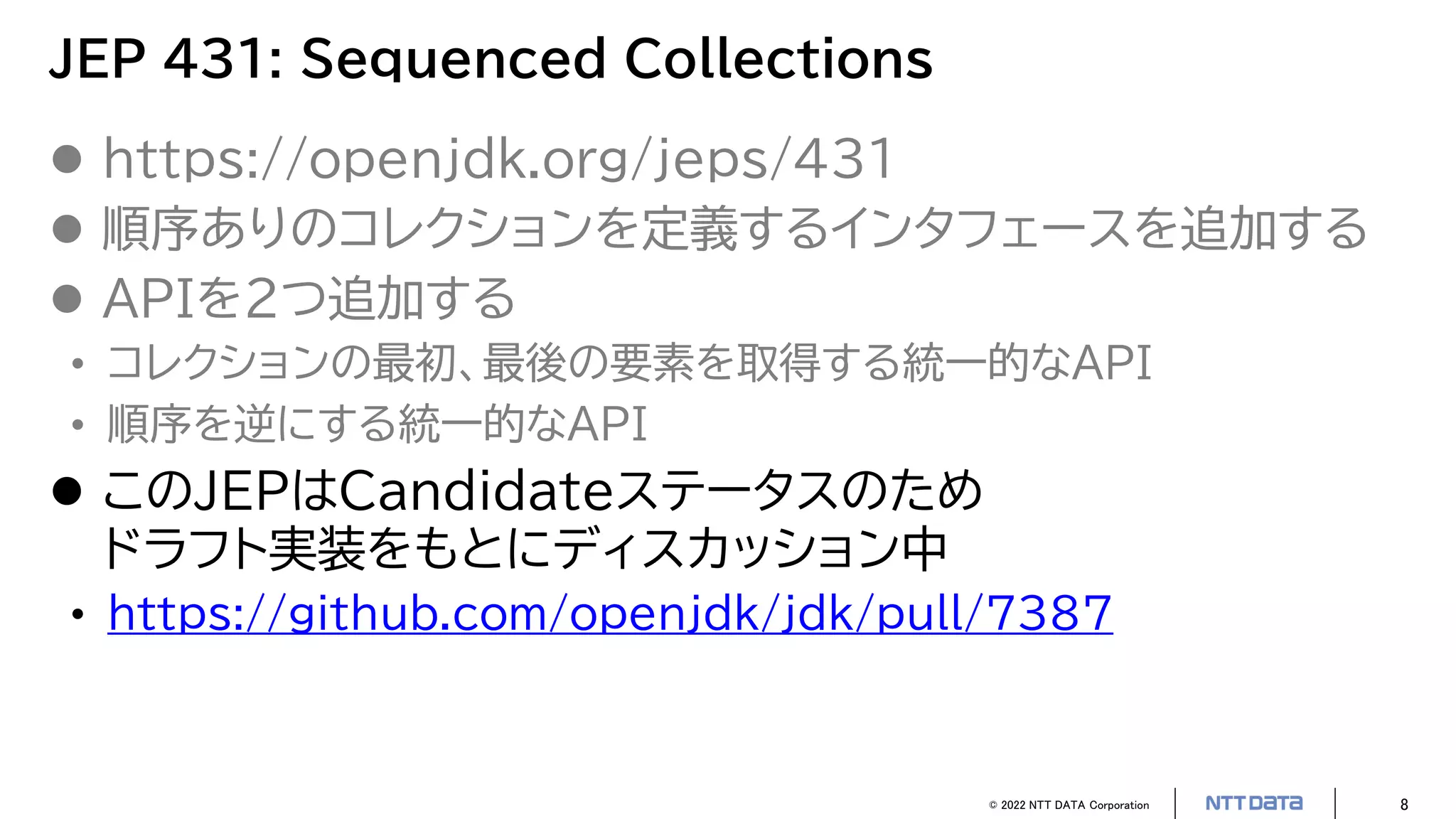 © 2022 NTT DATA Corporation 8
JEP 431: Sequenced Collections
 https://openjdk.org/jeps/431
 順序ありのコレクションを定義するインタフェースを追加する
 APIを2つ追加する
• コレクションの最初、最後の要素を取得する統一的なAPI
• 順序を逆にする統一的なAPI
 このJEPはCandidateステータスのため
ドラフト実装をもとにディスカッション中
• https://github.com/openjdk/jdk/pull/7387
 