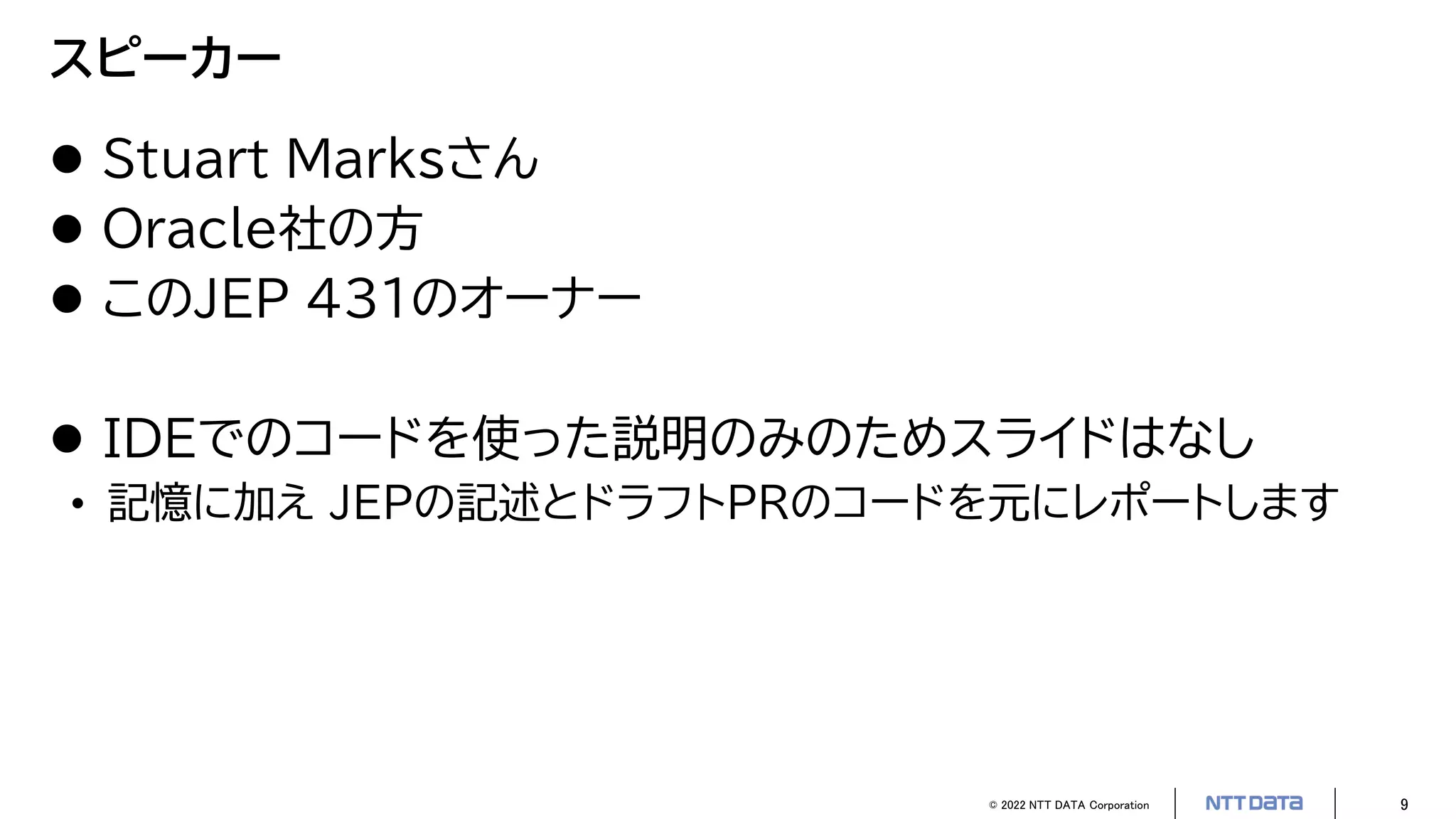 © 2022 NTT DATA Corporation 9
スピーカー
 Stuart Marksさん
 Oracle社の方
 このJEP 431のオーナー
 IDEでのコードを使った説明のみのためスライドはなし
• 記憶に加え JEPの記述とドラフトPRのコードを元にレポートします
 