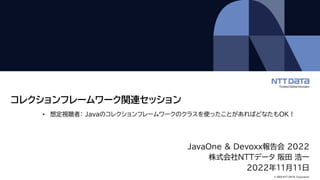 © 2022 NTT DATA Corporation
コレクションフレームワーク関連セッション
JavaOne & Devoxx報告会 2022
株式会社NTTデータ 阪田 浩一
2022年11月11日
• 想定視聴者： Javaのコレクションフレームワークのクラスを使ったことがあればどなたもOK！
 