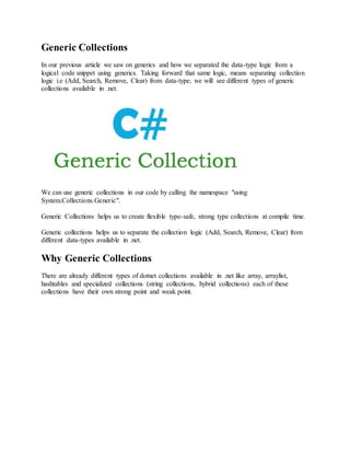 Generic Collections 
In our previous article we saw on generics and how we separated the data-type logic from a 
logical code snippet using generics. Taking forward that same logic, means separating collection 
logic i.e (Add, Search, Remove, Clear) from data-type, we will see different types of generic 
collections available in .net. 
We can use generic collections in our code by calling the namespace "using 
System.Collections.Generic". 
Generic Collections helps us to create flexible type-safe, strong type collections at compile time. 
Generic collections helps us to separate the collection logic (Add, Search, Remove, Clear) from 
different data-types available in .net. 
Why Generic Collections 
There are already different types of dotnet collections available in .net like array, arraylist, 
hashtables and specialized collections (string collections, hybrid collections) each of these 
collections have their own strong point and weak point. 
 
