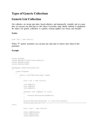 Types of Generic Collections 
Generic List Collection 
List collection are strong type index based collection and dynamically resizable and at a same 
time we can pass any data type to a list object. It provides many inbuilt methods to manipulate 
list object. List generic collections is a generic concept applied over Arrays and Arraylist. 
Syntax 
List obj = new List(); 
Where "T" generic parameter you can pass any data-type or custom class object to this 
parameter. 
Example 
using System; 
using System.Collections.Generic; 
using System.Linq; 
using System.Text; 
namespace GenericCollections 
{ 
class Program 
{ 
static void Main(string[] args) 
{ 
List list = new List(); 
list.Add(1); 
list.Add(2); 
list.Add(9); 
foreach (int numbers in list) 
{ 
Console.WriteLine(numbers); 
} 
Console.WriteLine("Count -> {0}",list.Count); 
Console.WriteLine("n------------------------------------------- 
n"); 
List list1 = new List(); 
list1.Add(false); 
list1.Add(true); 
list1.Add(true); 
 