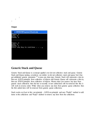 } 
} 
} 
Output 
Generic Stack and Queue 
Generic Stack and Queue is a concept applied over dot net collection stack and queue. Generic 
Stack and Queue naming coventions are similar to dot net collection stack and queue but it has 
got additional generic parameter "" to pass any data-type. Generic Stack will represents a last-in-first- 
out (LIFO) principle from collection of objects and Generic Queue will represents a first-in, 
first-out (FIFO) principle from collection of objects. Means when you remove any item from 
generic stack collections then the last or recently or new added item will be removed first like it 
will work in reverse order. While when you remove any item from generic queue collection then 
the first added item will be removed from generic queue collections. 
Stack works on (Last in first out principle - LIFO) on principle and uses "Push()" method to add 
items to the collections and "Pop()" method to remove any item from the collections. 
 