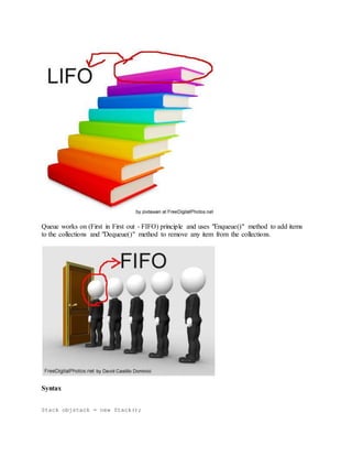 Queue works on (First in First out - FIFO) principle and uses "Enqueue()" method to add items 
to the collections and "Dequeue()" method to remove any item from the collections. 
Syntax 
Stack objstack = new Stack(); 
 
