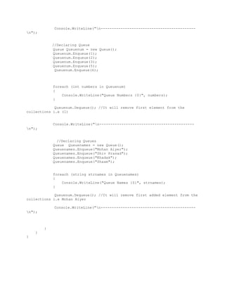 Console.WriteLine("n------------------------------------------- 
n"); 
//Declaring Queue 
Queue Queuenum = new Queue(); 
Queuenum.Enqueue(1); 
Queuenum.Enqueue(2); 
Queuenum.Enqueue(3); 
Queuenum.Enqueue(5); 
Queuenum.Enqueue(6); 
foreach (int numbers in Queuenum) 
{ 
Console.WriteLine("Queue Numbers {0}", numbers); 
} 
Queuenum.Dequeue(); //It will remove first element from the 
collections i.e (1) 
Console.WriteLine("n------------------------------------------- 
n"); 
//Declaring Queues 
Queue Queuenames = new Queue(); 
Queuenames.Enqueue("Mohan Aiyer"); 
Queuenames.Enqueue("Shiv Prasad"); 
Queuenames.Enqueue("Khadak"); 
Queuenames.Enqueue("Shaam"); 
foreach (string strnames in Queuenames) 
{ 
Console.WriteLine("Queue Names {0}", strnames); 
} 
Queuenum.Dequeue(); //It will remove first added element from the 
collections i.e Mohan Aiyer 
Console.WriteLine("n------------------------------------------- 
n"); 
} 
} 
} 

