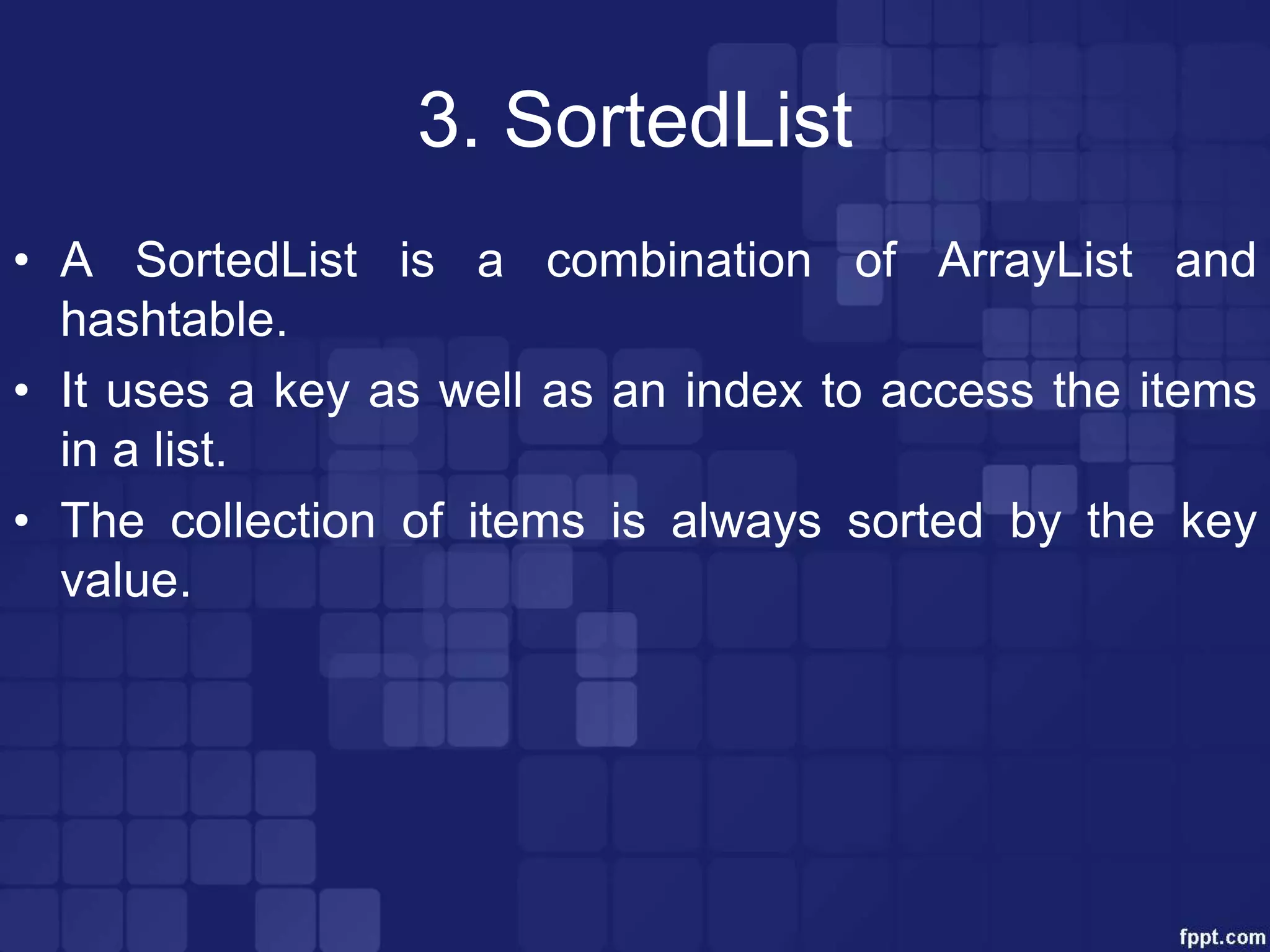 3. SortedList
• A SortedList is a combination of ArrayList and
hashtable.
• It uses a key as well as an index to access the items
in a list.
• The collection of items is always sorted by the key
value.
 