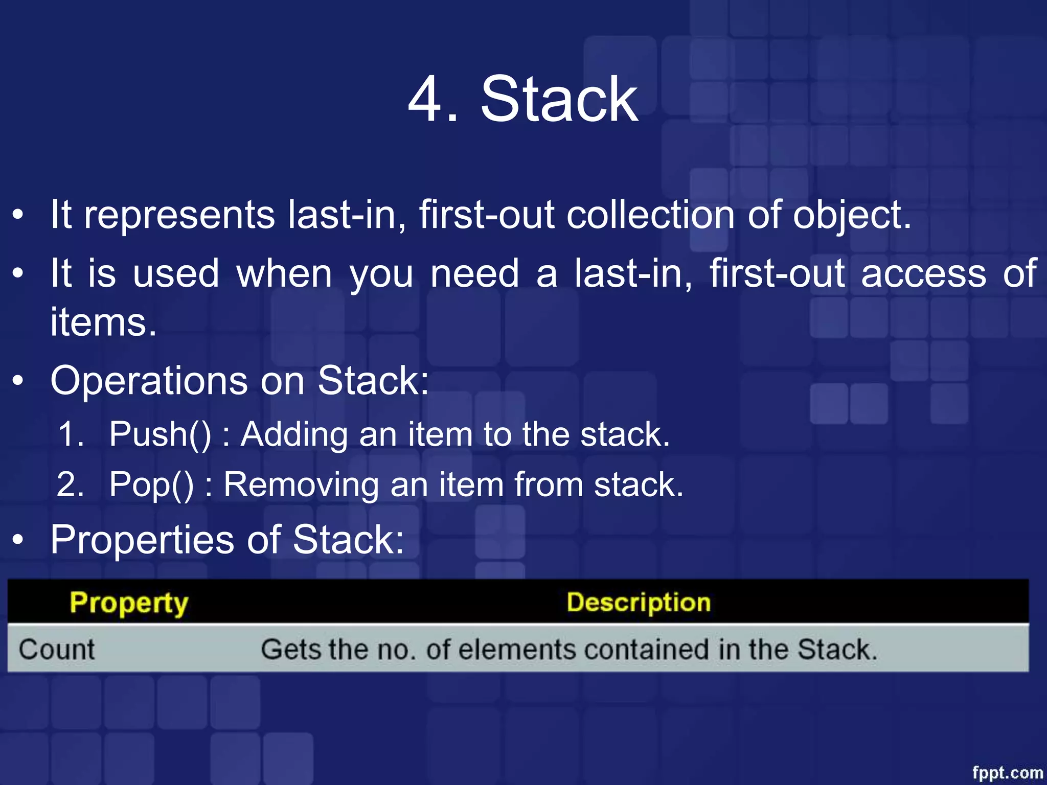 4. Stack
• It represents last-in, first-out collection of object.
• It is used when you need a last-in, first-out access of
items.
• Operations on Stack:
1. Push() : Adding an item to the stack.
2. Pop() : Removing an item from stack.
• Properties of Stack:
 