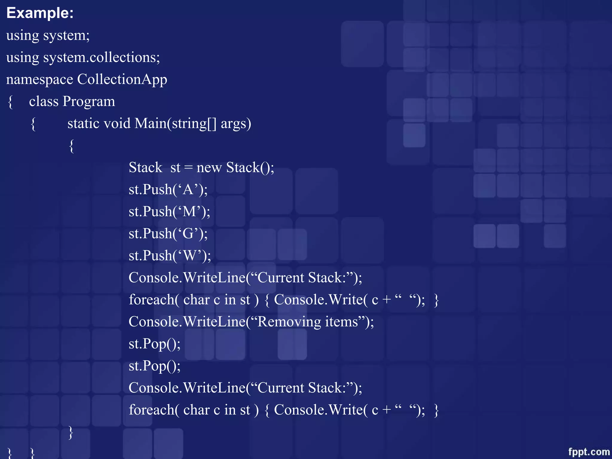 Example:
using system;
using system.collections;
namespace CollectionApp
{ class Program
{ static void Main(string[] args)
{
Stack st = new Stack();
st.Push(‘A’);
st.Push(‘M’);
st.Push(‘G’);
st.Push(‘W’);
Console.WriteLine(“Current Stack:”);
foreach( char c in st ) { Console.Write( c + “ “); }
Console.WriteLine(“Removing items”);
st.Pop();
st.Pop();
Console.WriteLine(“Current Stack:”);
foreach( char c in st ) { Console.Write( c + “ “); }
}
} }
 