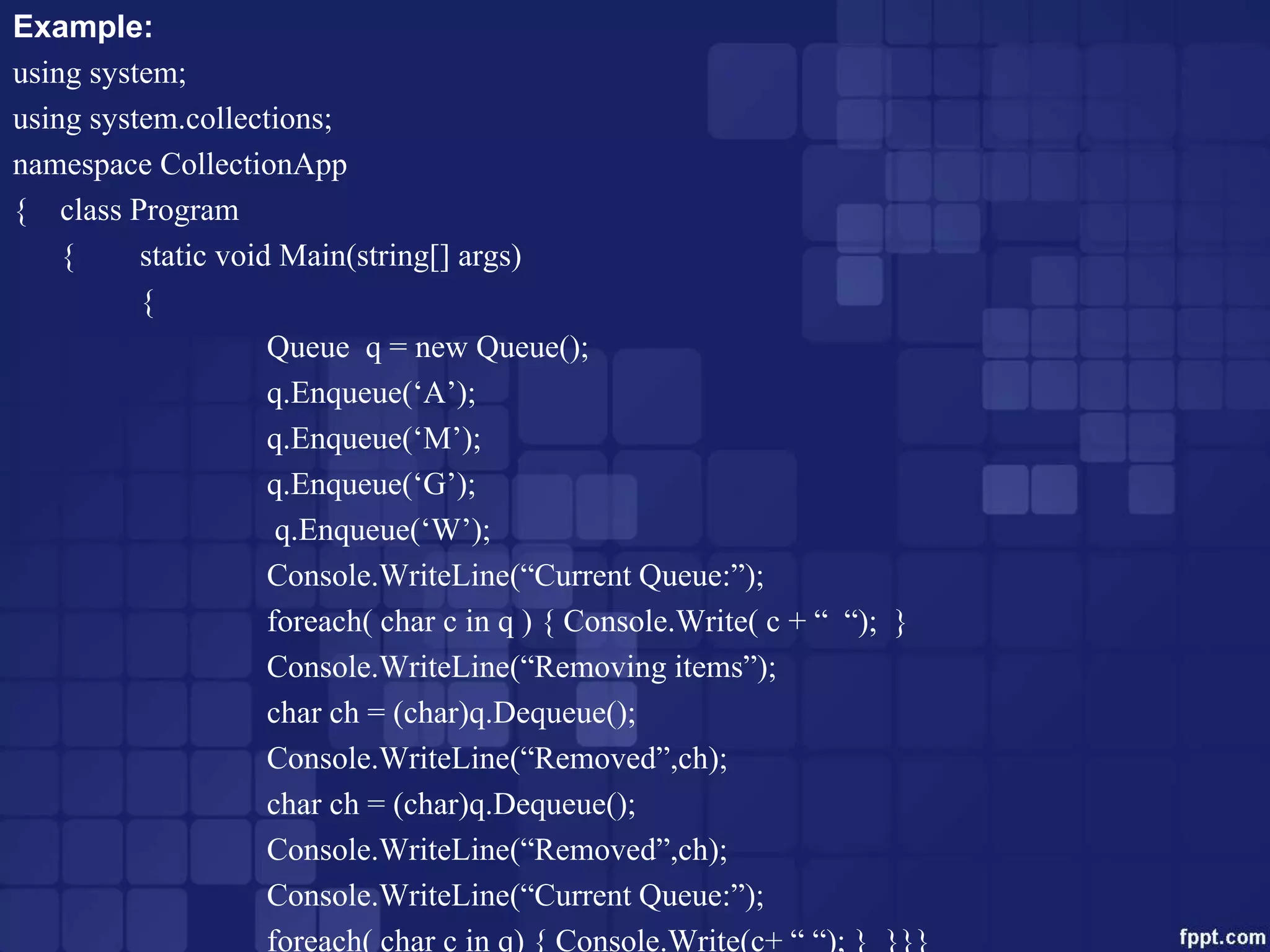 Example:
using system;
using system.collections;
namespace CollectionApp
{ class Program
{ static void Main(string[] args)
{
Queue q = new Queue();
q.Enqueue(‘A’);
q.Enqueue(‘M’);
q.Enqueue(‘G’);
q.Enqueue(‘W’);
Console.WriteLine(“Current Queue:”);
foreach( char c in q ) { Console.Write( c + “ “); }
Console.WriteLine(“Removing items”);
char ch = (char)q.Dequeue();
Console.WriteLine(“Removed”,ch);
char ch = (char)q.Dequeue();
Console.WriteLine(“Removed”,ch);
Console.WriteLine(“Current Queue:”);
foreach( char c in q) { Console.Write(c+ “ “); } }}}
 