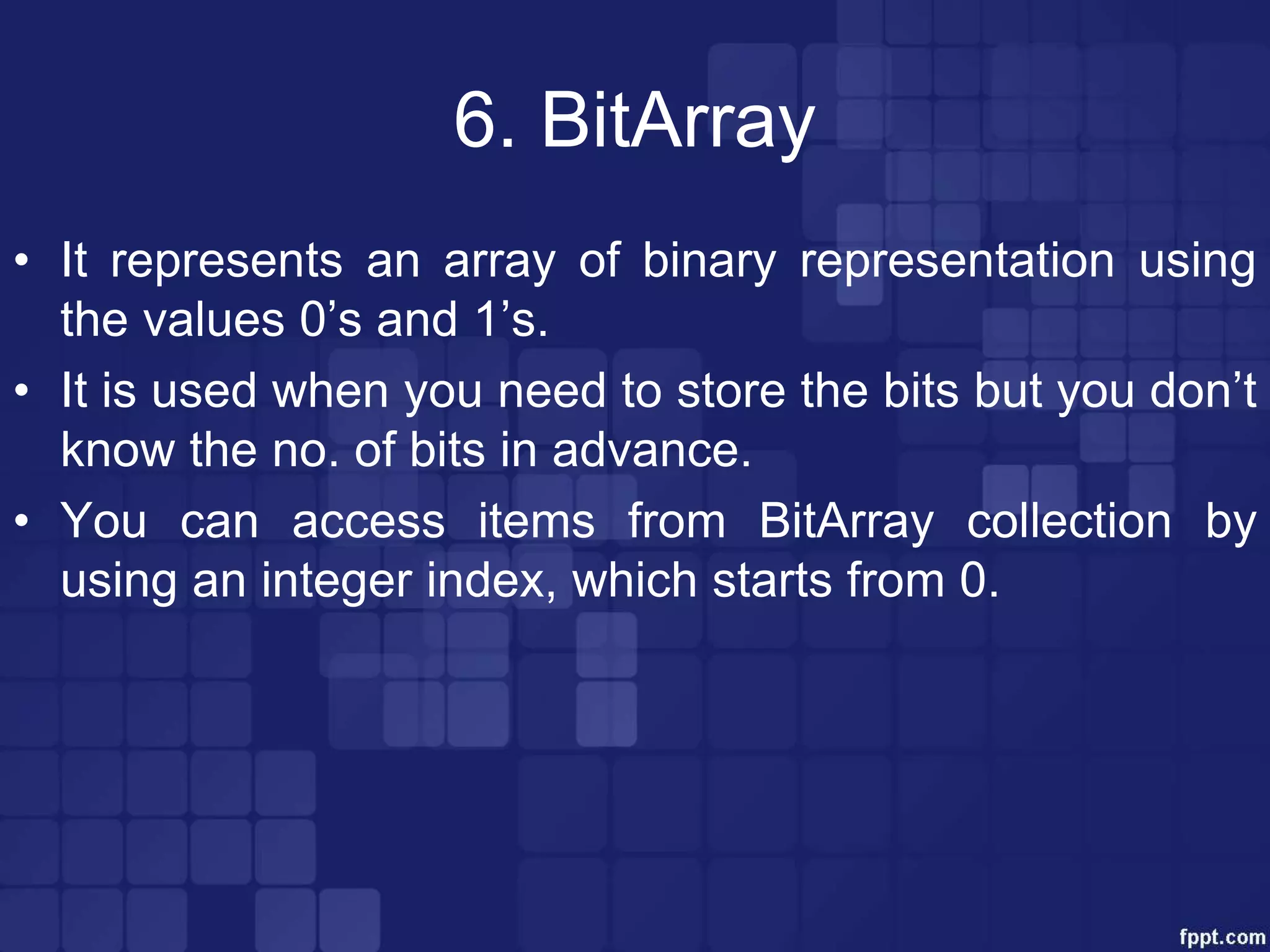 6. BitArray
• It represents an array of binary representation using
the values 0’s and 1’s.
• It is used when you need to store the bits but you don’t
know the no. of bits in advance.
• You can access items from BitArray collection by
using an integer index, which starts from 0.
 