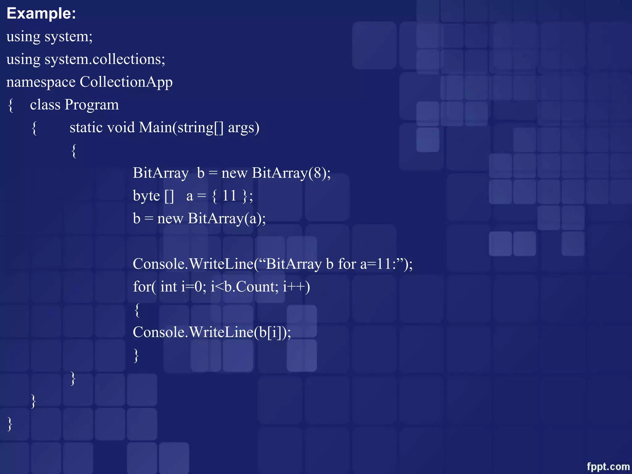 Example:
using system;
using system.collections;
namespace CollectionApp
{ class Program
{ static void Main(string[] args)
{
BitArray b = new BitArray(8);
byte [] a = { 11 };
b = new BitArray(a);
Console.WriteLine(“BitArray b for a=11:”);
for( int i=0; i<b.Count; i++)
{
Console.WriteLine(b[i]);
}
}
}
}
 