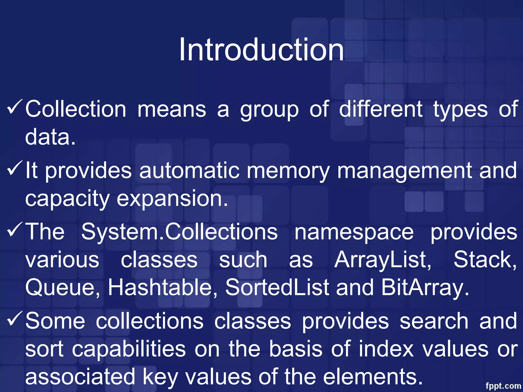 Introduction
Collection means a group of different types of
data.
It provides automatic memory management and
capacity expansion.
The System.Collections namespace provides
various classes such as ArrayList, Stack,
Queue, Hashtable, SortedList and BitArray.
Some collections classes provides search and
sort capabilities on the basis of index values or
associated key values of the elements.
 