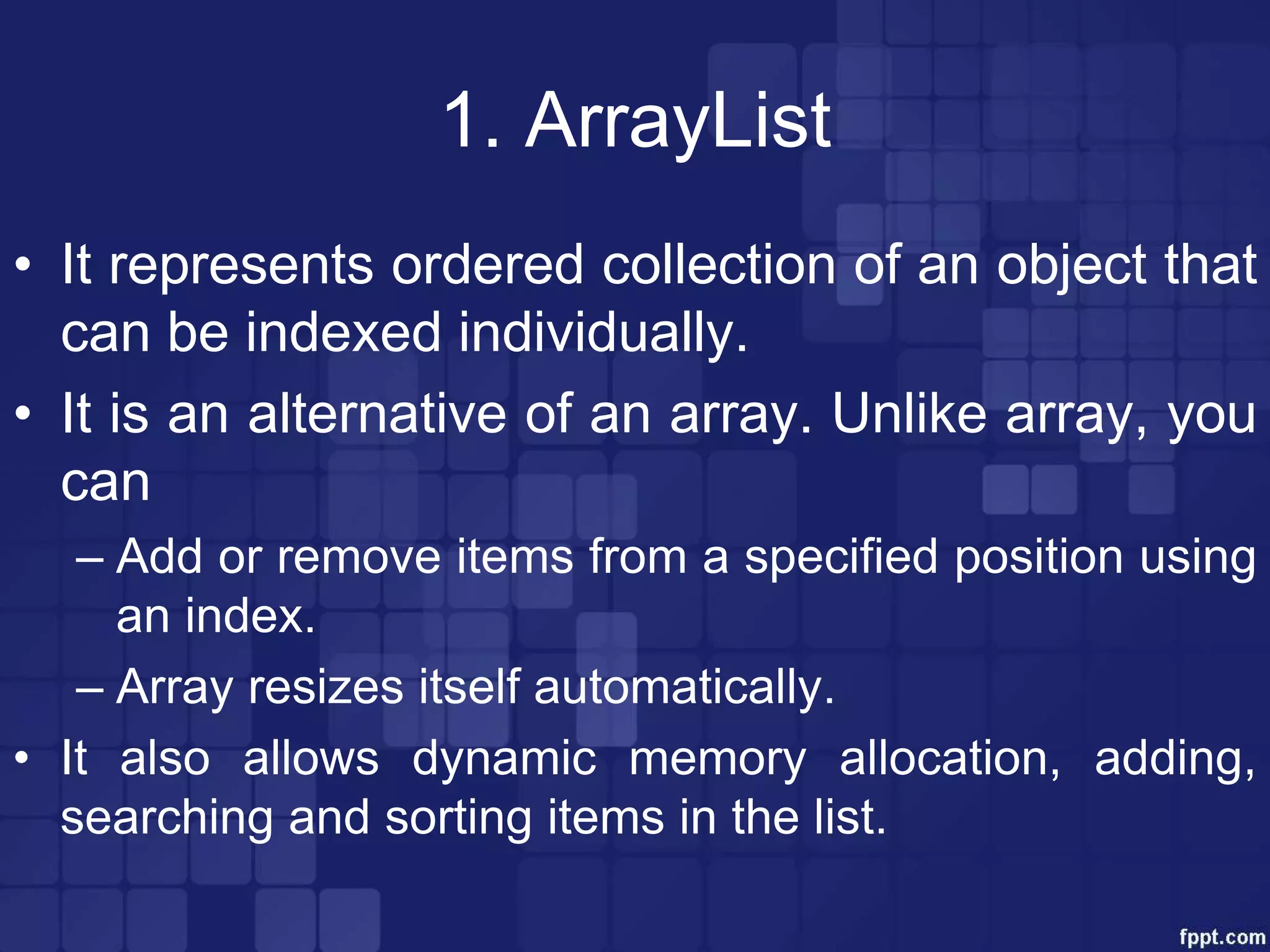 1. ArrayList
• It represents ordered collection of an object that
can be indexed individually.
• It is an alternative of an array. Unlike array, you
can
– Add or remove items from a specified position using
an index.
– Array resizes itself automatically.
• It also allows dynamic memory allocation, adding,
searching and sorting items in the list.
 