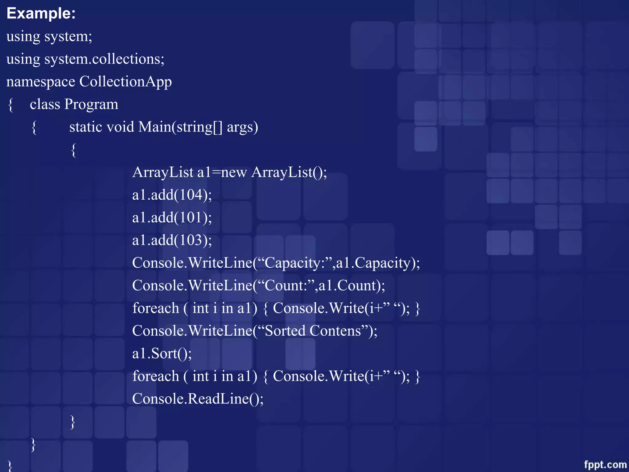 Example:
using system;
using system.collections;
namespace CollectionApp
{ class Program
{ static void Main(string[] args)
{
ArrayList a1=new ArrayList();
a1.add(104);
a1.add(101);
a1.add(103);
Console.WriteLine(“Capacity:”,a1.Capacity);
Console.WriteLine(“Count:”,a1.Count);
foreach ( int i in a1) { Console.Write(i+” “); }
Console.WriteLine(“Sorted Contens”);
a1.Sort();
foreach ( int i in a1) { Console.Write(i+” “); }
Console.ReadLine();
}
}
}
 