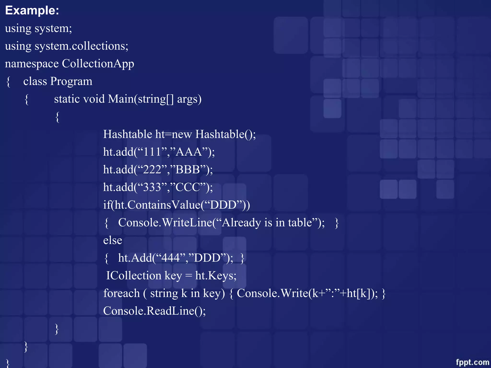 Example:
using system;
using system.collections;
namespace CollectionApp
{ class Program
{ static void Main(string[] args)
{
Hashtable ht=new Hashtable();
ht.add(“111”,”AAA”);
ht.add(“222”,”BBB”);
ht.add(“333”,”CCC”);
if(ht.ContainsValue(“DDD”))
{ Console.WriteLine(“Already is in table”); }
else
{ ht.Add(“444”,”DDD”); }
ICollection key = ht.Keys;
foreach ( string k in key) { Console.Write(k+”:”+ht[k]); }
Console.ReadLine();
}
}
}
 