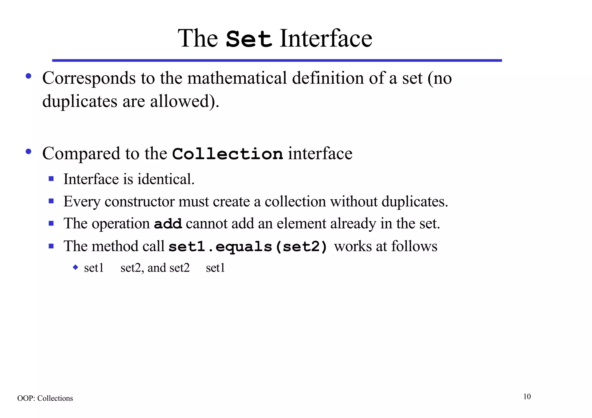 The Set Interface
  • Corresponds to the mathematical definition of a set (no
       duplicates are allowed).

  • Compared to the Collection interface
        n    Interface is identical.
        n    Every constructor must create a collection without duplicates.
        n    The operation add cannot add an element already in the set.
        n    The method call set1.equals(set2) works at follows
               u   set1 ⊆ set2, and set2 ⊆ set1




OOP: Collections                                                              10
 