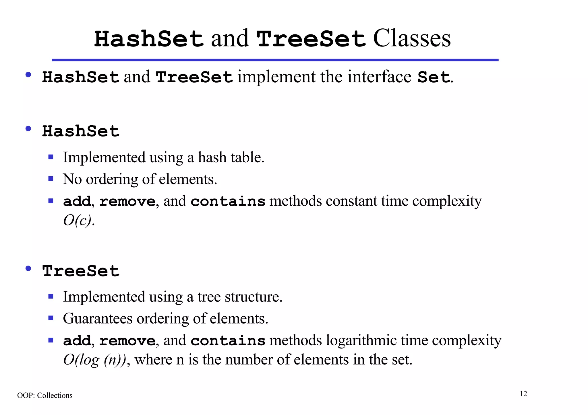 HashSet and TreeSet Classes
  • HashSet and TreeSet implement the interface Set.

  • HashSet
        n    Implemented using a hash table.
        n    No ordering of elements.
        n    add, remove, and contains methods constant time complexity
             O(c).


  • TreeSet
        n    Implemented using a tree structure.
        n    Guarantees ordering of elements.
        n    add, remove, and contains methods logarithmic time complexity
             O(log (n)), where n is the number of elements in the set.

OOP: Collections                                                             12
 
