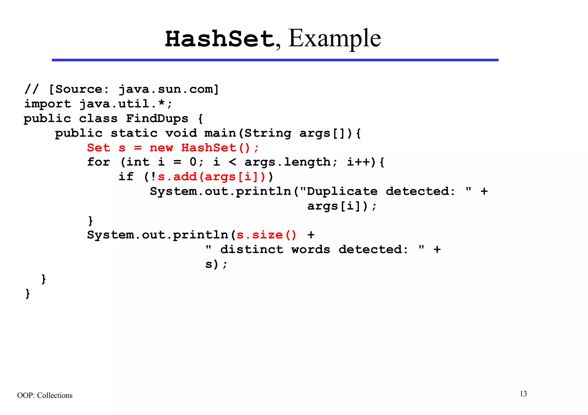 HashSet, Example
 // [Source: java.sun.com]
 import java.util.*;
 public class FindDups {
     public static void main(String args[]){
         Set s = new HashSet();
         for (int i = 0; i < args.length; i++){
             if (!s.add(args[i]))
                 System.out.println("Duplicate detected: " +
                                      args[i]);
         }
         System.out.println(s.size() +
                         " distinct words detected: " +
                         s);
   }
 }




OOP: Collections                                               13
 