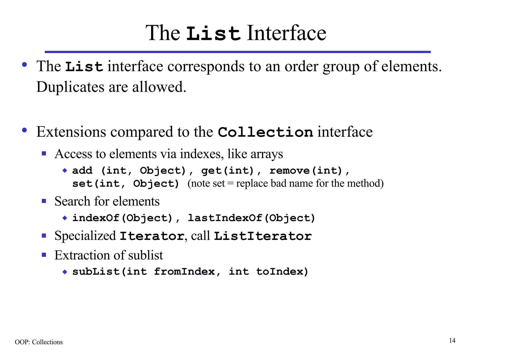 The List Interface
  • The List interface corresponds to an order group of elements.
       Duplicates are allowed.

  • Extensions compared to the Collection interface
        n    Access to elements via indexes, like arrays
               u   add (int, Object), get(int), remove(int),
                   set(int, Object) (note set = replace bad name for the method)
        n    Search for elements
               u   indexOf(Object), lastIndexOf(Object)
        n    Specialized Iterator, call ListIterator
        n    Extraction of sublist
               u   subList(int fromIndex, int toIndex)




OOP: Collections                                                                   14
 