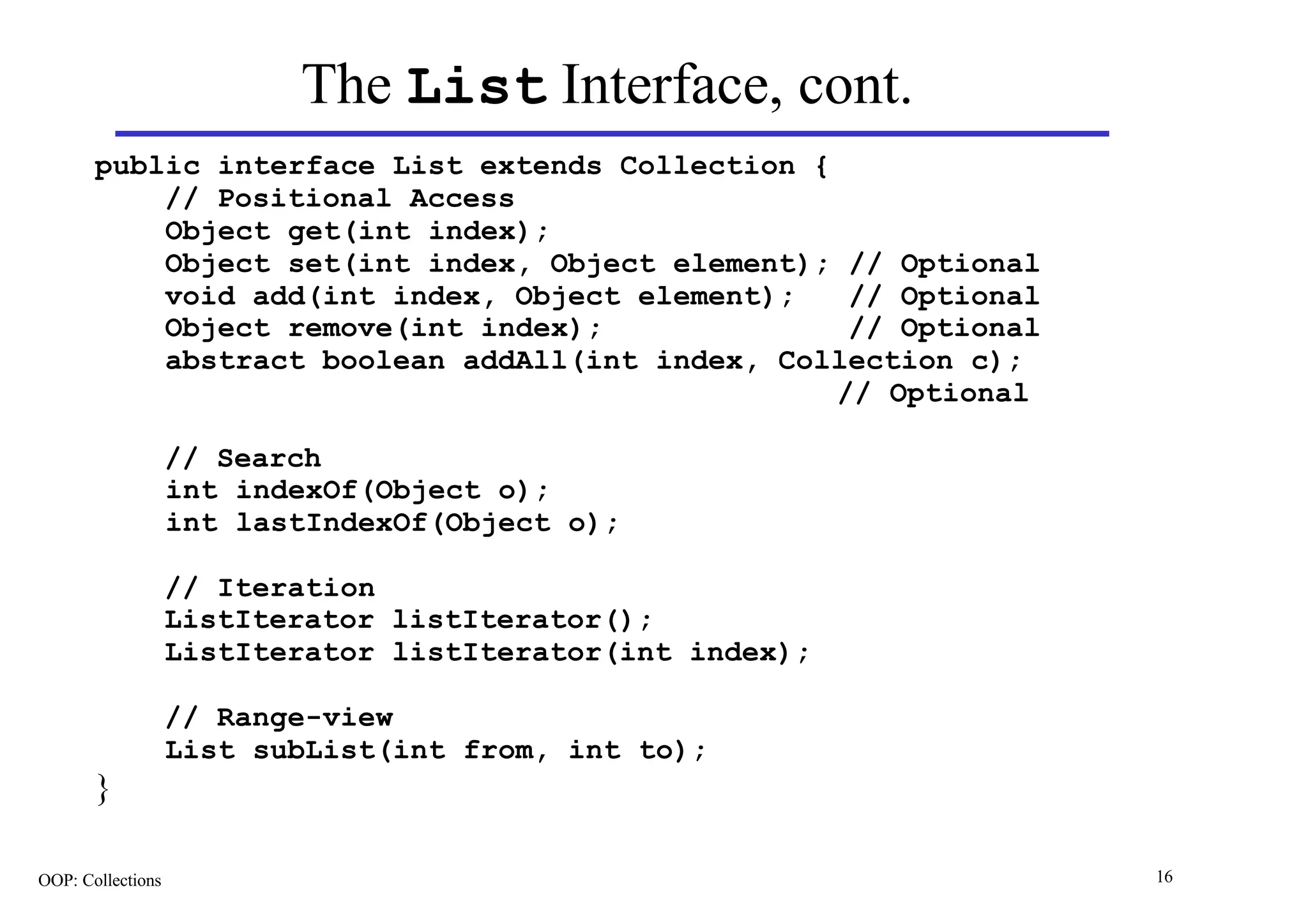 The List Interface, cont.
       public interface List extends Collection {
           // Positional Access
           Object get(int index);
           Object set(int index, Object element); // Optional
           void add(int index, Object element);    // Optional
           Object remove(int index);               // Optional
           abstract boolean addAll(int index, Collection c);
                                                  // Optional

                   // Search
                   int indexOf(Object o);
                   int lastIndexOf(Object o);

                   // Iteration
                   ListIterator listIterator();
                   ListIterator listIterator(int index);

                   // Range-view
                   List subList(int from, int to);
       }

OOP: Collections                                                 16
 