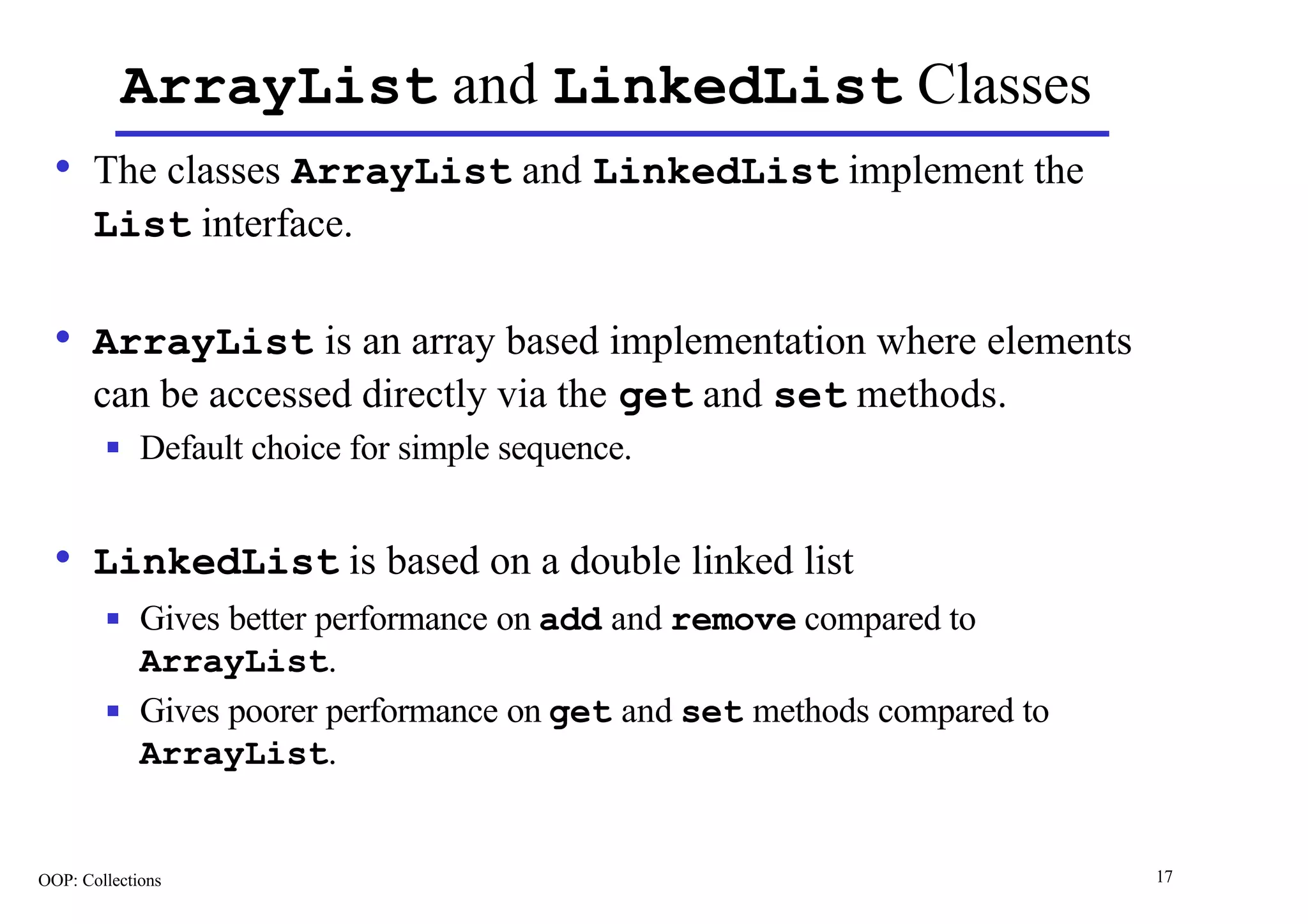 ArrayList and LinkedList Classes
  • The classes ArrayList and LinkedList implement the
       List interface.

  • ArrayList is an array based implementation where elements
       can be accessed directly via the get and set methods.
        n    Default choice for simple sequence.


  • LinkedList is based on a double linked list
        n    Gives better performance on add and remove compared to
             ArrayList.
        n    Gives poorer performance on get and set methods compared to
             ArrayList.


OOP: Collections                                                           17
 