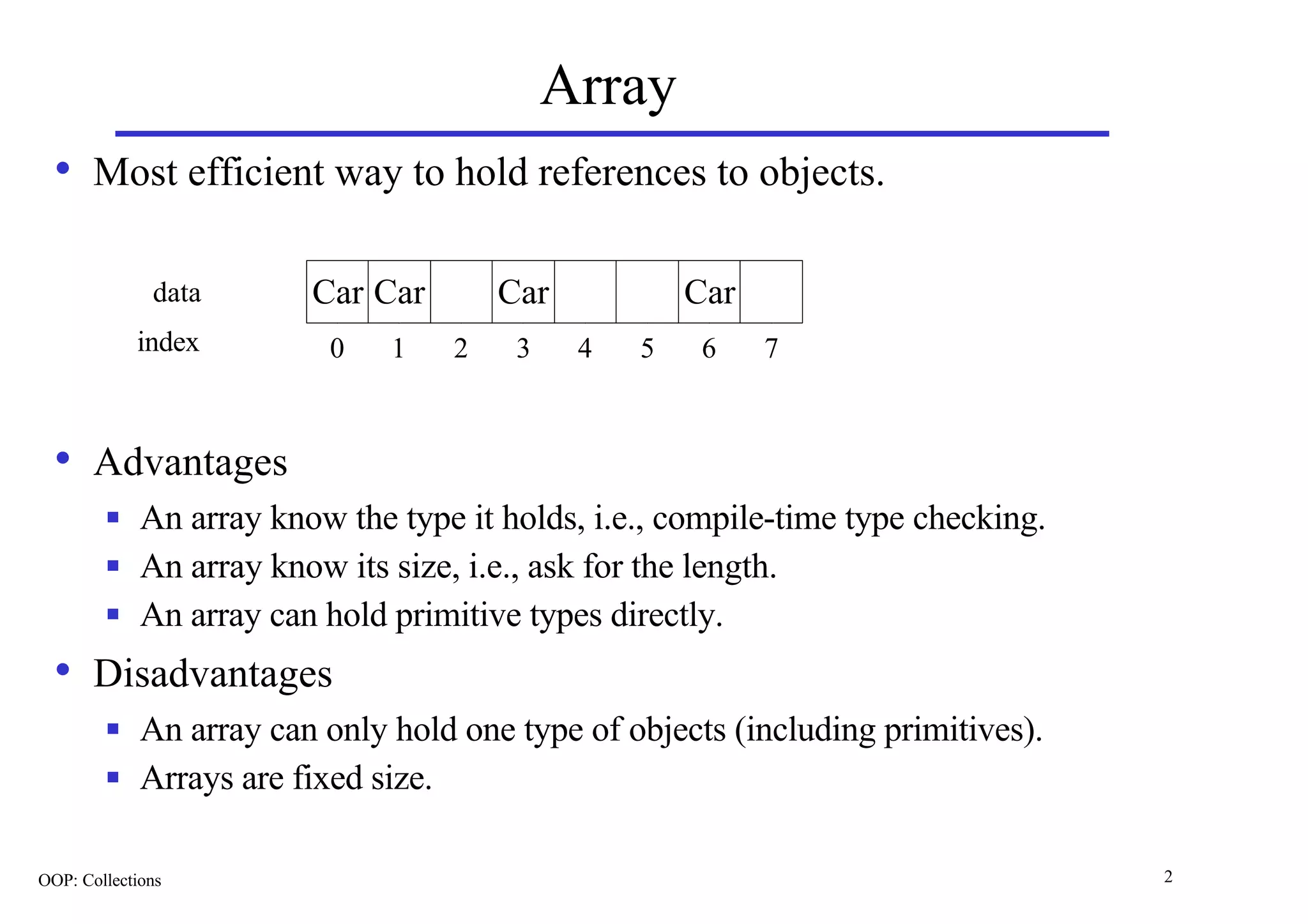 Array
  • Most efficient way to hold references to objects.

              data       Car Car       Car           Car
            index         0    1   2    3    4   5    6    7



  • Advantages
        n    An array know the type it holds, i.e., compile-time type checking.
        n    An array know its size, i.e., ask for the length.
        n    An array can hold primitive types directly.
  • Disadvantages
        n    An array can only hold one type of objects (including primitives).
        n    Arrays are fixed size.

OOP: Collections                                                                  2
 