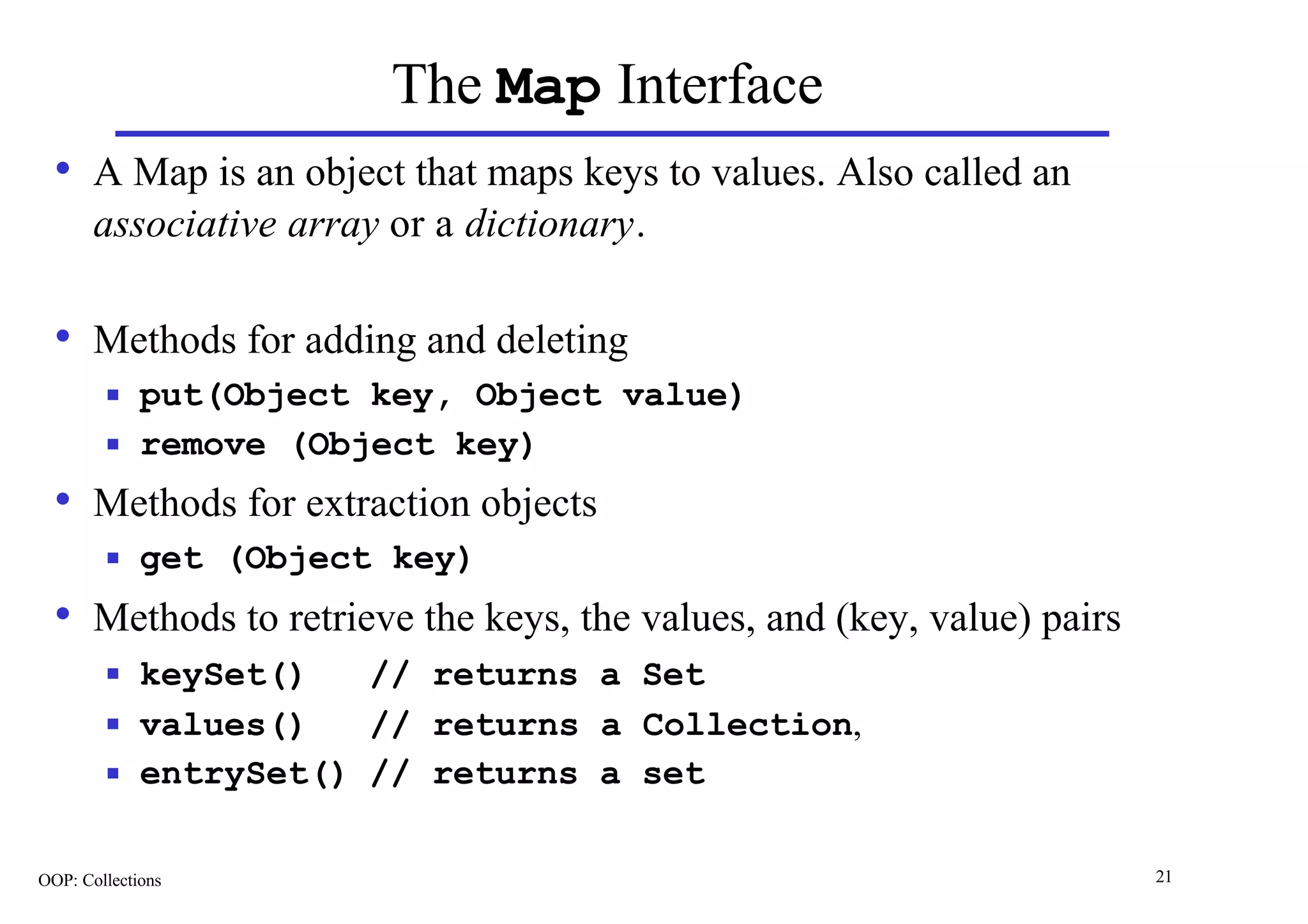 The Map Interface
  • A Map is an object that maps keys to values. Also called an
       associative array or a dictionary.

  • Methods for adding and deleting
        n    put(Object key, Object value)
        n    remove (Object key)
  • Methods for extraction objects
        n    get (Object key)
  • Methods to retrieve the keys, the values, and (key, value) pairs
        n    keySet()   // returns a Set
        n    values()   // returns a Collection,
        n    entrySet() // returns a set

OOP: Collections                                                       21
 