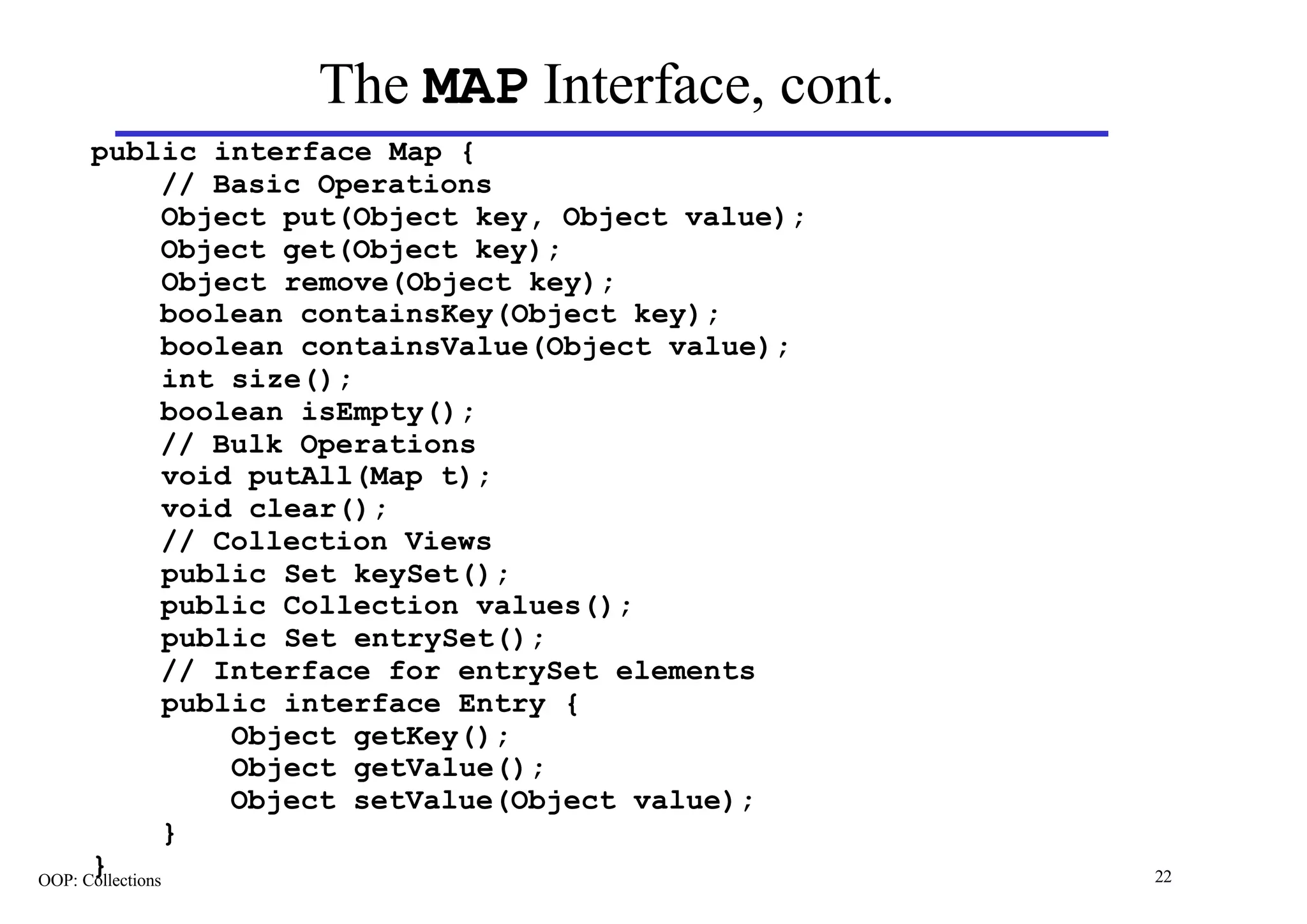 The MAP Interface, cont.
      public interface Map {
                // Basic Operations
                Object put(Object key, Object value);
                Object get(Object key);
                 Object remove(Object key);
                boolean containsKey(Object key);
                boolean containsValue(Object value);
                 int size();
                boolean isEmpty();
                // Bulk Operations
                 void putAll(Map t);
                 void clear();
                // Collection Views
                 public Set keySet();
                public Collection values();
                 public Set entrySet();
                // Interface for entrySet elements
                 public interface Entry {
                     Object getKey();
                     Object getValue();
                     Object setValue(Object value);
                }
      }
OOP: Collections                                        22
 