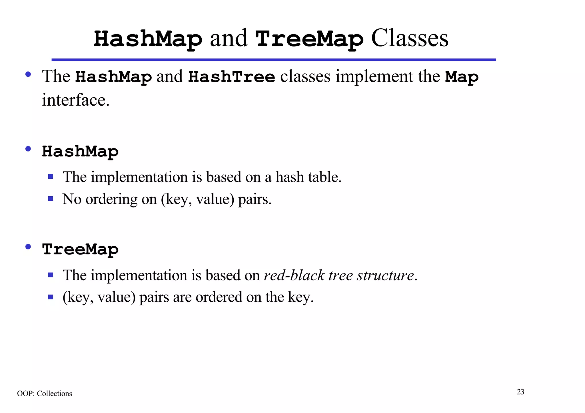 HashMap and TreeMap Classes
  • The HashMap and HashTree classes implement the Map
       interface.

  • HashMap
        n    The implementation is based on a hash table.
        n    No ordering on (key, value) pairs.


  • TreeMap
        n    The implementation is based on red-black tree structure.
        n    (key, value) pairs are ordered on the key.




OOP: Collections                                                        23
 