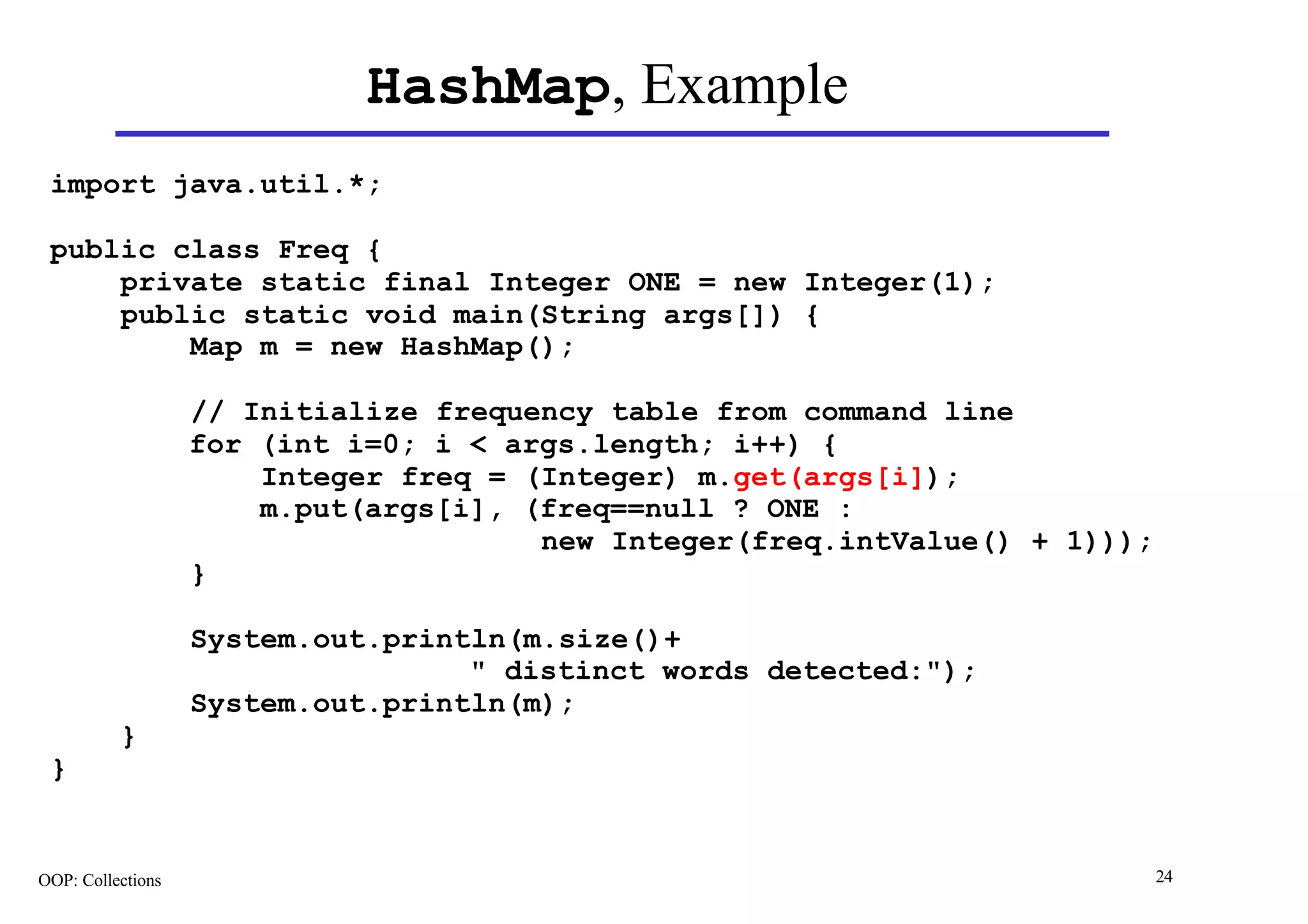 HashMap, Example
 import java.util.*;

 public class Freq {
     private static final Integer ONE = new Integer(1);
     public static void main(String args[]) {
         Map m = new HashMap();

                   // Initialize frequency table from command line
                   for (int i=0; i < args.length; i++) {
                       Integer freq = (Integer) m.get(args[i]);
                       m.put(args[i], (freq==null ? ONE :
                                       new Integer(freq.intValue() + 1)));
                   }

                   System.out.println(m.size()+
                                   " distinct words detected:");
                   System.out.println(m);
          }
 }


OOP: Collections                                                             24
 