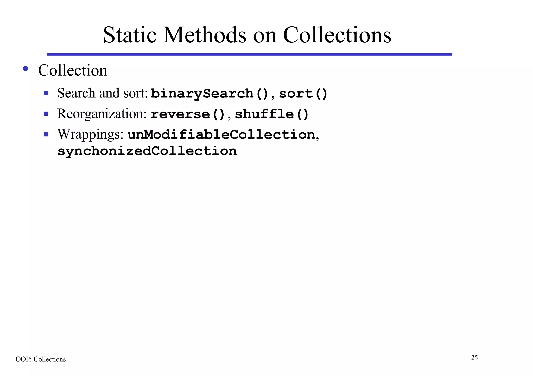 Static Methods on Collections
  • Collection
        n    Search and sort: binarySearch(), sort()
        n    Reorganization: reverse(), shuffle()
        n    Wrappings: unModifiableCollection,
             synchonizedCollection




OOP: Collections                                       25
 