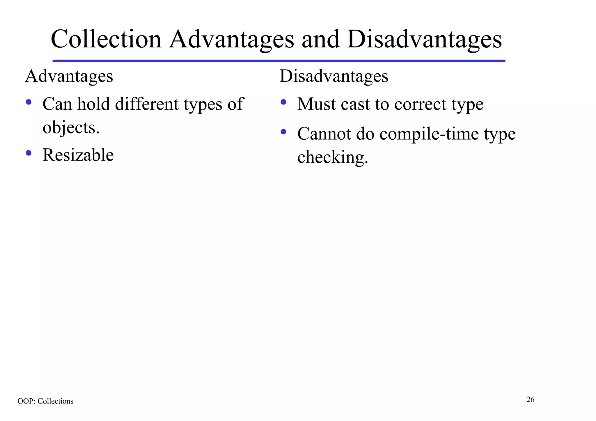 Collection Advantages and Disadvantages
  Advantages                      Disadvantages
  • Can hold different types of   • Must cast to correct type
       objects.                   • Cannot do compile-time type
  •    Resizable                    checking.




OOP: Collections                                                  26
 