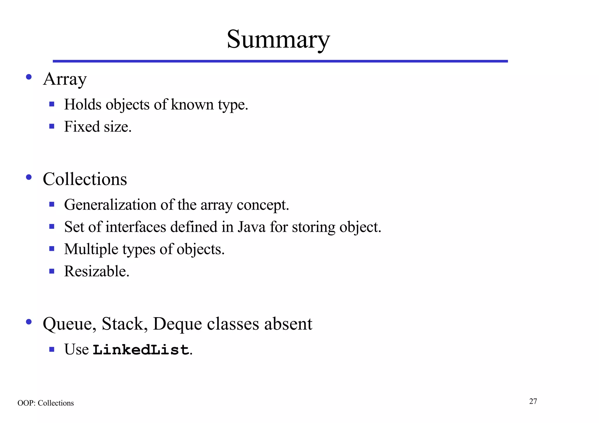 Summary
  • Array
        n    Holds objects of known type.
        n    Fixed size.


  • Collections
        n    Generalization of the array concept.
        n    Set of interfaces defined in Java for storing object.
        n    Multiple types of objects.
        n    Resizable.


  • Queue, Stack, Deque classes absent
        n    Use LinkedList.


OOP: Collections                                                     27
 