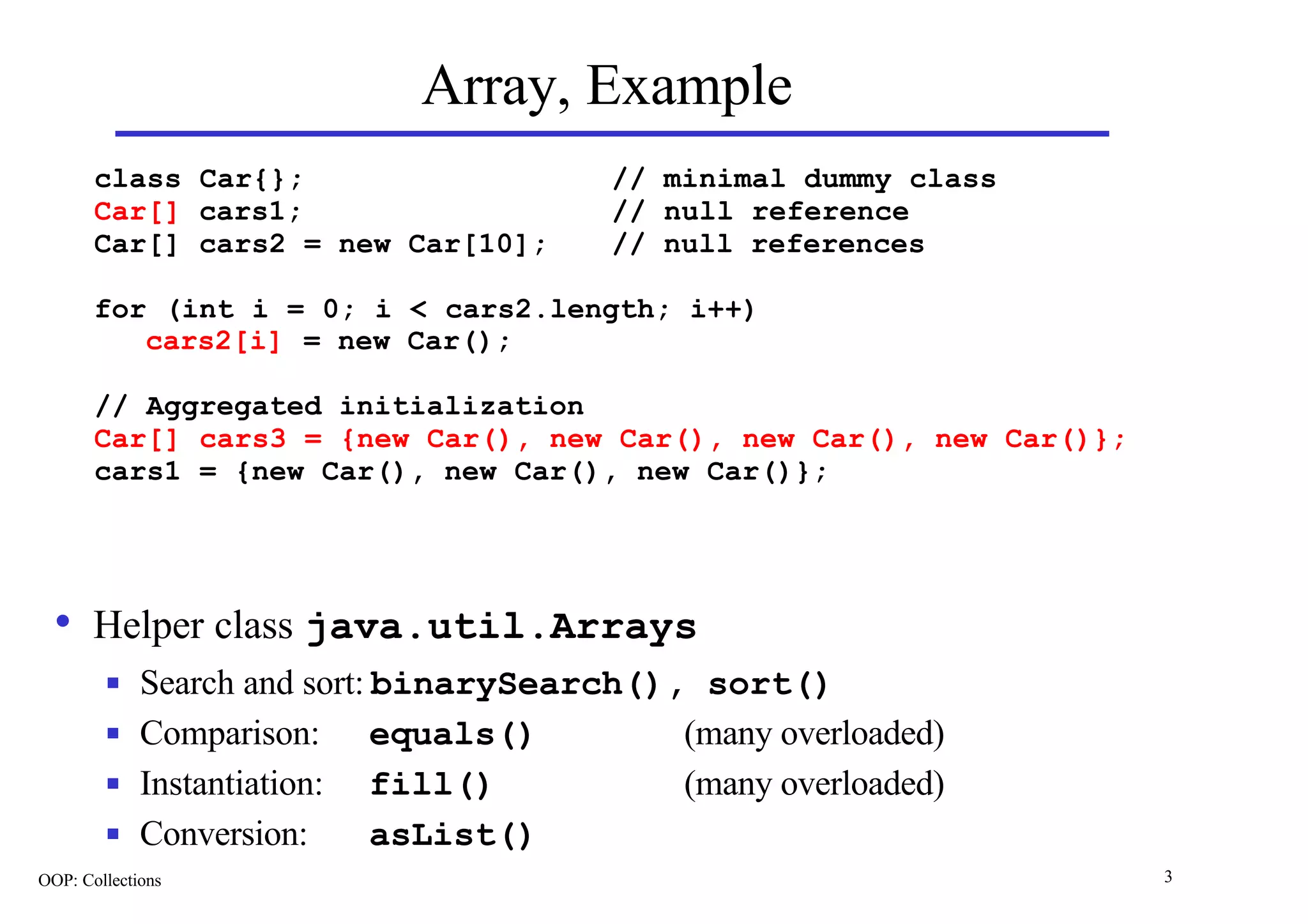 Array, Example
       class Car{};                      // minimal dummy class
       Car[] cars1;                      // null reference
       Car[] cars2 = new Car[10];        // null references

       for (int i = 0; i < cars2.length; i++)
          cars2[i] = new Car();

       // Aggregated initialization
       Car[] cars3 = {new Car(), new Car(), new Car(), new Car()};
       cars1 = {new Car(), new Car(), new Car()};




  • Helper class java.util.Arrays
        n    Search and sort: binarySearch(), sort()
        n    Comparison: equals()            (many overloaded)
        n    Instantiation: fill()           (many overloaded)
        n    Conversion:      asList()
OOP: Collections                                                     3
 