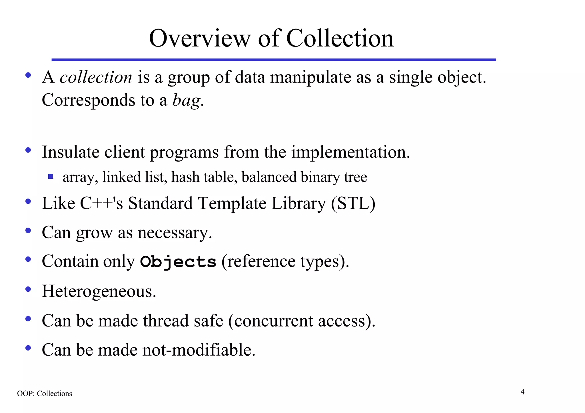 Overview of Collection
  • A collection is a group of data manipulate as a single object.
       Corresponds to a bag.

  • Insulate client programs from the implementation.
        n    array, linked list, hash table, balanced binary tree
  •    Like C++'s Standard Template Library (STL)
  •    Can grow as necessary.
  •    Contain only Objects (reference types).
  •    Heterogeneous.
  •    Can be made thread safe (concurrent access).
  •    Can be made not-modifiable.

OOP: Collections                                                     4
 