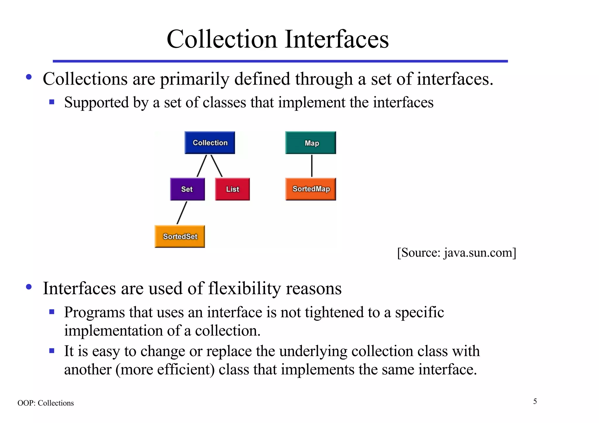 Collection Interfaces
  • Collections are primarily defined through a set of interfaces.
        n    Supported by a set of classes that implement the interfaces




                                                                   [Source: java.sun.com]

  • Interfaces are used of flexibility reasons
        n    Programs that uses an interface is not tightened to a specific
             implementation of a collection.
        n    It is easy to change or replace the underlying collection class with
             another (more efficient) class that implements the same interface.
OOP: Collections                                                                            5
 