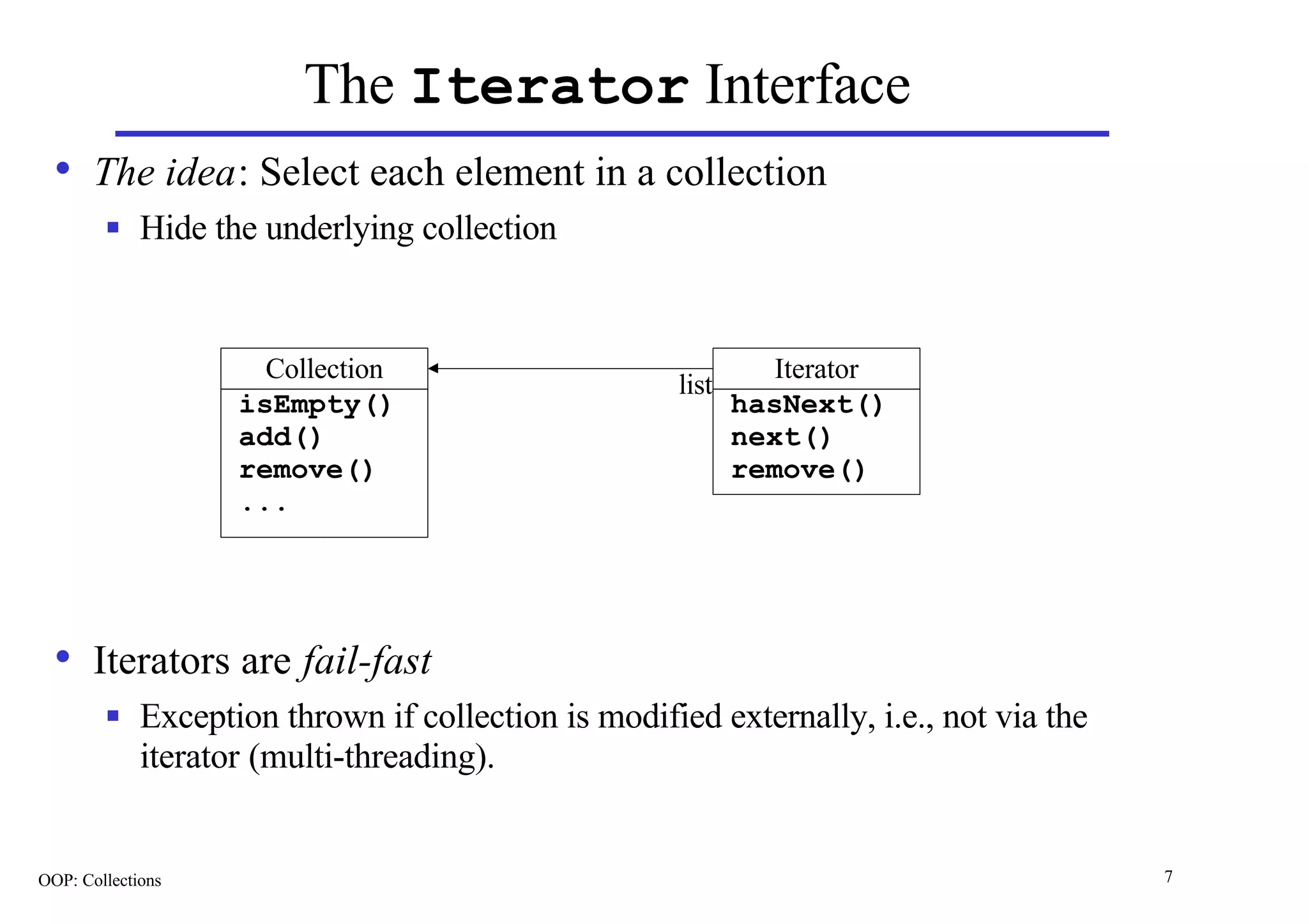 The Iterator Interface
  • The idea: Select each element in a collection
        n    Hide the underlying collection


                      Collection                               Iterator
                                                     list
                    isEmpty()                               hasNext()
                    add()                                   next()
                    remove()                                remove()
                    ...




  • Iterators are fail-fast
        n    Exception thrown if collection is modified externally, i.e., not via the
             iterator (multi-threading).


OOP: Collections                                                                        7
 