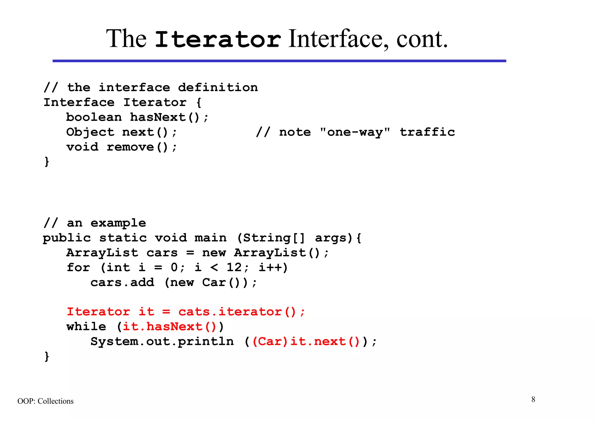 The Iterator Interface, cont.
       // the interface definition
       Interface Iterator {
          boolean hasNext();
          Object next();          // note "one-way" traffic
          void remove();
       }



       // an example
       public static void main (String[] args){
          ArrayList cars = new ArrayList();
          for (int i = 0; i < 12; i++)
             cars.add (new Car());

             Iterator it = cats.iterator();
             while (it.hasNext())
                System.out.println ((Car)it.next());
       }


OOP: Collections                                              8
 