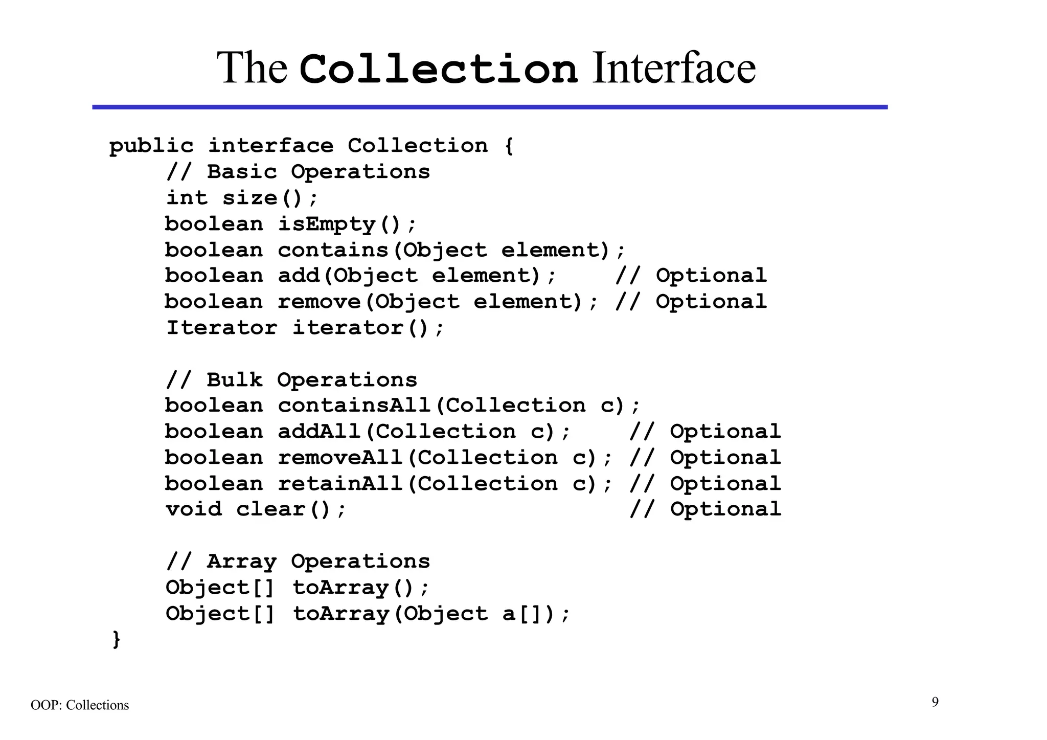 The Collection Interface
            public interface Collection {
                // Basic Operations
                int size();
                boolean isEmpty();
                boolean contains(Object element);
                boolean add(Object element);    // Optional
                boolean remove(Object element); // Optional
                Iterator iterator();

                   // Bulk Operations
                   boolean containsAll(Collection c);
                   boolean addAll(Collection c);    //   Optional
                   boolean removeAll(Collection c); //   Optional
                   boolean retainAll(Collection c); //   Optional
                   void clear();                    //   Optional

                   // Array Operations
                   Object[] toArray();
                   Object[] toArray(Object a[]);
            }

OOP: Collections                                                    9
 