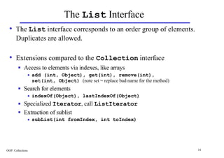 The List Interface
  • The List interface corresponds to an order group of elements.
       Duplicates are allowed.

  • Extensions compared to the Collection interface
        n    Access to elements via indexes, like arrays
               u   add (int, Object), get(int), remove(int),
                   set(int, Object) (note set = replace bad name for the method)
        n    Search for elements
               u   indexOf(Object), lastIndexOf(Object)
        n    Specialized Iterator, call ListIterator
        n    Extraction of sublist
               u   subList(int fromIndex, int toIndex)




OOP: Collections                                                                   14
 