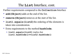 The List Interface, cont.
  Further requirements compared to the Collection Interface
  • add(Object)adds at the end of the list.
  • remove(Object)removes at the start of the list.
  • list1.equals(list2)the ordering of the elements is
       taken into consideration.
  •    Extra requirements to the method hashCode.
        n    list1.equals(list2) implies that
             list1.hashCode()==list2.hashCode()




OOP: Collections                                              15
 