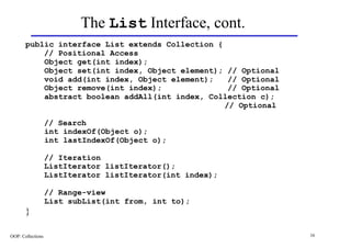 The List Interface, cont.
       public interface List extends Collection {
           // Positional Access
           Object get(int index);
           Object set(int index, Object element); // Optional
           void add(int index, Object element);    // Optional
           Object remove(int index);               // Optional
           abstract boolean addAll(int index, Collection c);
                                                  // Optional

                   // Search
                   int indexOf(Object o);
                   int lastIndexOf(Object o);

                   // Iteration
                   ListIterator listIterator();
                   ListIterator listIterator(int index);

                   // Range-view
                   List subList(int from, int to);
       }

OOP: Collections                                                 16
 