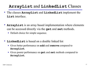 ArrayList and LinkedList Classes
  • The classes ArrayList and LinkedList implement the
       List interface.

  • ArrayList is an array based implementation where elements
       can be accessed directly via the get and set methods.
        n    Default choice for simple sequence.


  • LinkedList is based on a double linked list
        n    Gives better performance on add and remove compared to
             ArrayList.
        n    Gives poorer performance on get and set methods compared to
             ArrayList.


OOP: Collections                                                           17
 