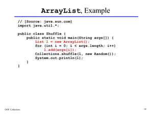 ArrayList, Example
             // [Source: java.sun.com]
             import java.util.*;

             public class Shuffle {
                 public static void main(String args[]) {
                     List l = new ArrayList();
                     for (int i = 0; i < args.length; i++)
                         l.add(args[i]);
                     Collections.shuffle(l, new Random());
                     System.out.println(l);
                 }
             }




OOP: Collections                                             18
 