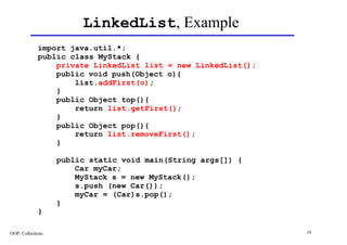 LinkedList, Example
             import java.util.*;
             public class MyStack {
                 private LinkedList list = new LinkedList();
                 public void push(Object o){
                     list.addFirst(o);
                 }
                 public Object top(){
                     return list.getFirst();
                 }
                 public Object pop(){
                     return list.removeFirst();
                 }

                   public static void main(String args[]) {
                       Car myCar;
                       MyStack s = new MyStack();
                       s.push (new Car());
                       myCar = (Car)s.pop();
                   }
             }

OOP: Collections                                               19
 