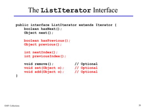 The ListIterator Interface
            public interface ListIterator extends Iterator {
                boolean hasNext();
                Object next();

                   boolean hasPrevious();
                   Object previous();

                   int nextIndex();
                   int previousIndex();

                   void remove();           // Optional
                   void set(Object o);      // Optional
                   void add(Object o);      // Optional
            }




OOP: Collections                                               20
 