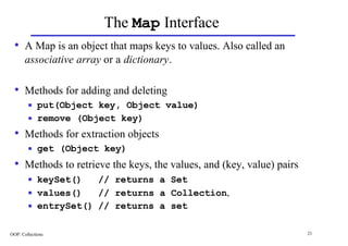 The Map Interface
  • A Map is an object that maps keys to values. Also called an
       associative array or a dictionary.

  • Methods for adding and deleting
        n    put(Object key, Object value)
        n    remove (Object key)
  • Methods for extraction objects
        n    get (Object key)
  • Methods to retrieve the keys, the values, and (key, value) pairs
        n    keySet()   // returns a Set
        n    values()   // returns a Collection,
        n    entrySet() // returns a set

OOP: Collections                                                       21
 