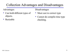 Collection Advantages and Disadvantages
  Advantages                      Disadvantages
  • Can hold different types of   • Must cast to correct type
       objects.                   • Cannot do compile-time type
  •    Resizable                    checking.




OOP: Collections                                                  26
 