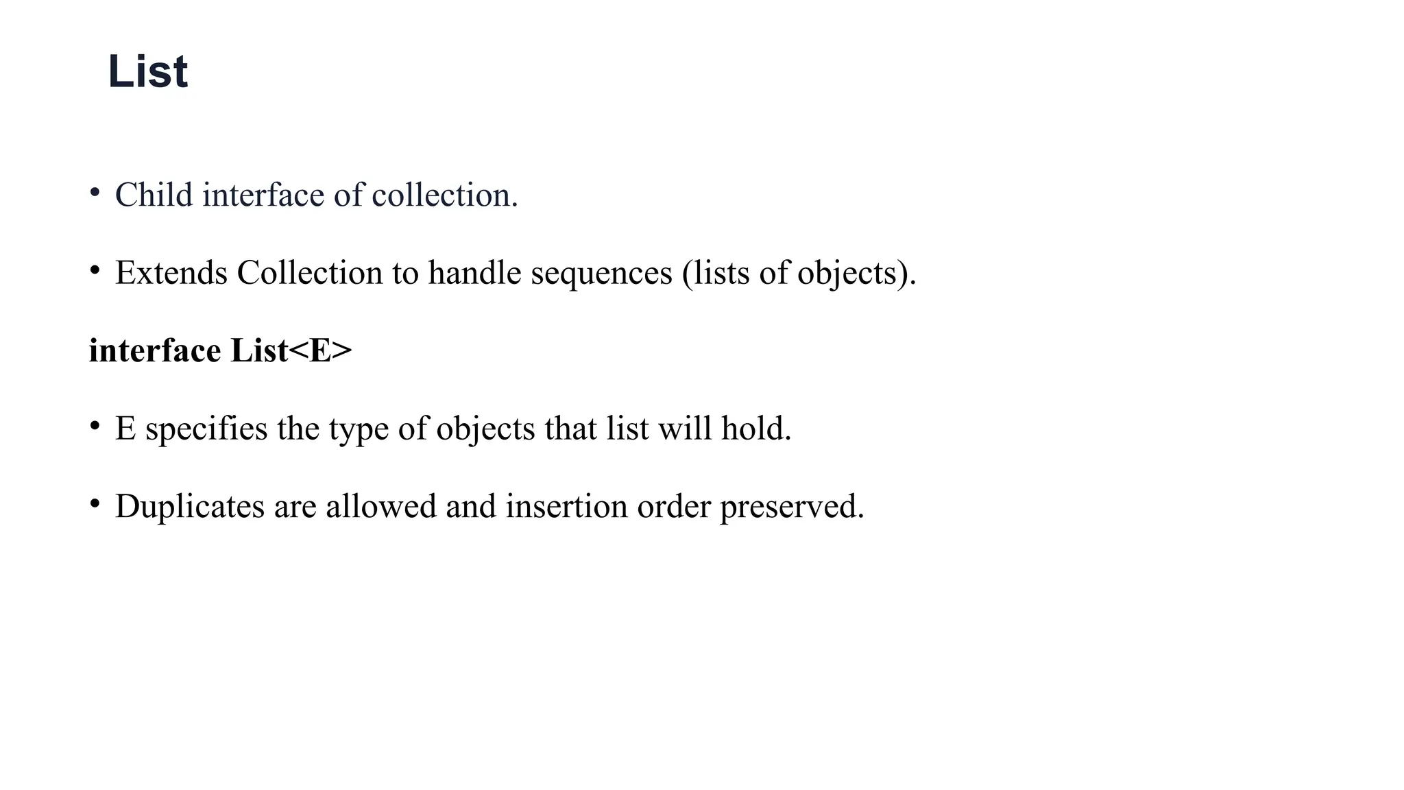 List
• Child interface of collection.
• Extends Collection to handle sequences (lists of objects).
interface List<E>
• E specifies the type of objects that list will hold.
• Duplicates are allowed and insertion order preserved.
 