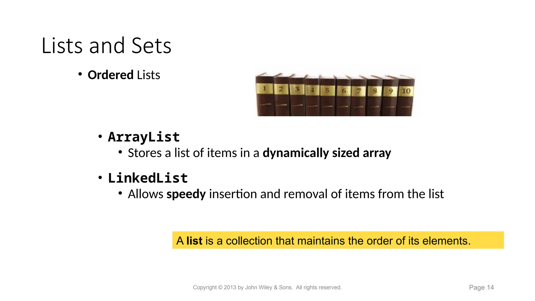 Lists and Sets
A list is a collection that maintains the order of its elements.
• Ordered Lists
• ArrayList
• Stores a list of items in a dynamically sized array
• LinkedList
• Allows speedy insertion and removal of items from the list
Copyright © 2013 by John Wiley & Sons. All rights reserved. Page 14
 
