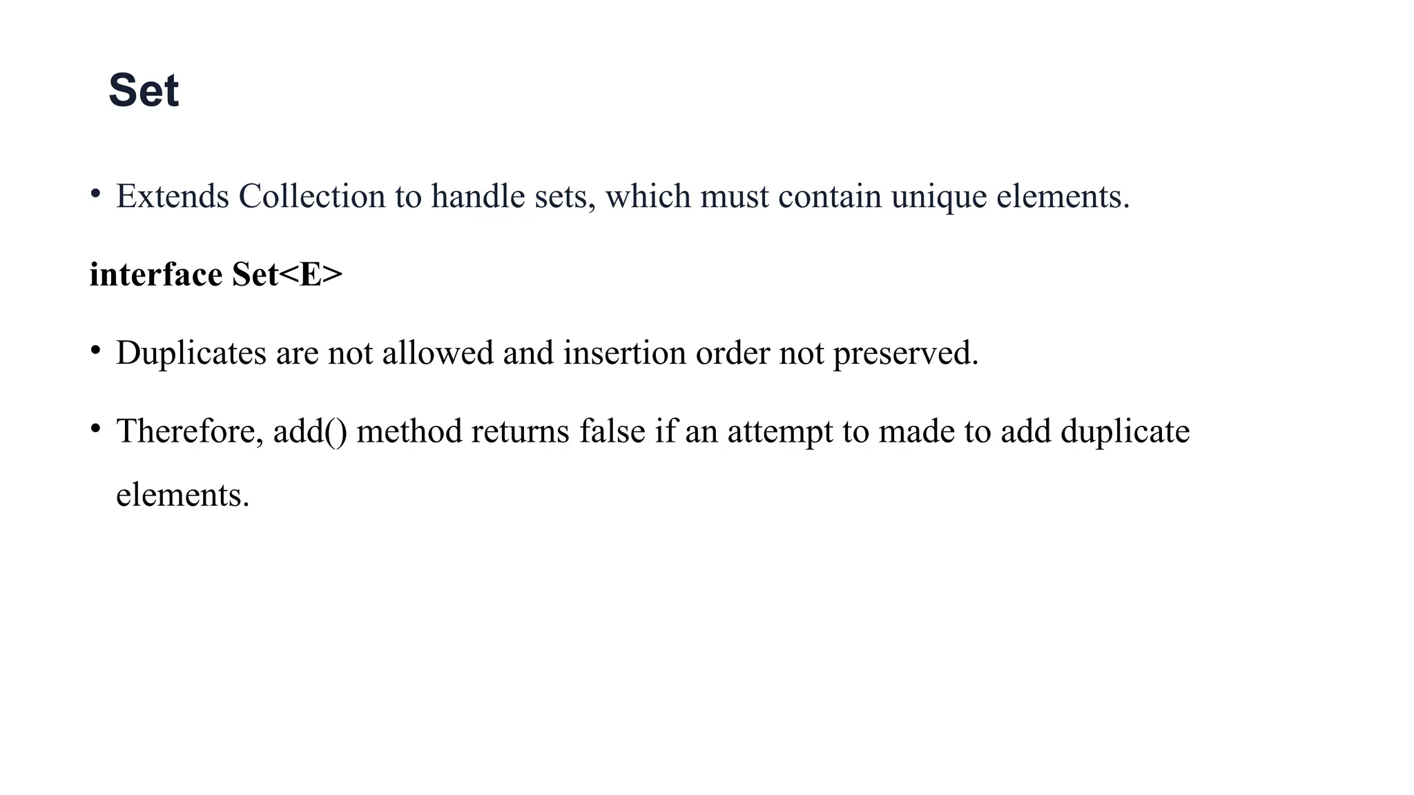 Set
• Extends Collection to handle sets, which must contain unique elements.
interface Set<E>
• Duplicates are not allowed and insertion order not preserved.
• Therefore, add() method returns false if an attempt to made to add duplicate
elements.
 